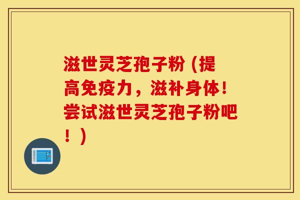 滋世灵芝孢子粉 (提高免疫力，滋补身体！尝试滋世灵芝孢子粉吧！)