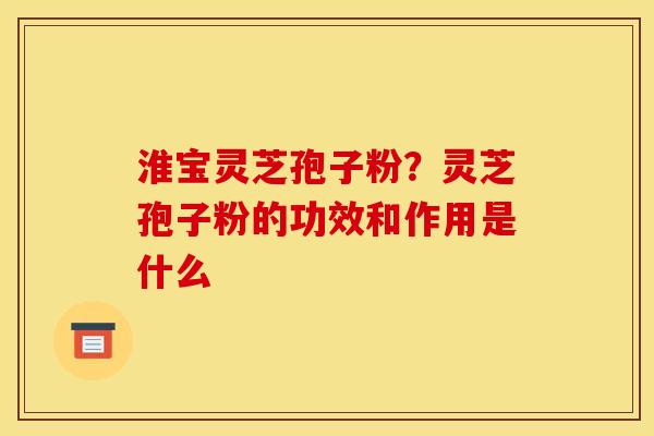 淮宝灵芝孢子粉？灵芝孢子粉的功效和作用是什么