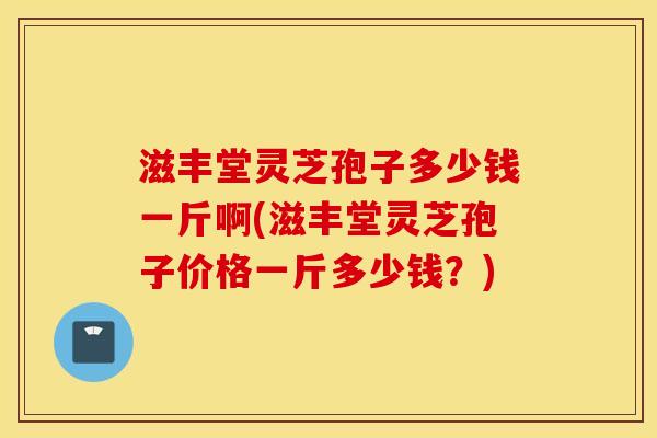 滋丰堂灵芝孢子多少钱一斤啊(滋丰堂灵芝孢子价格一斤多少钱？)