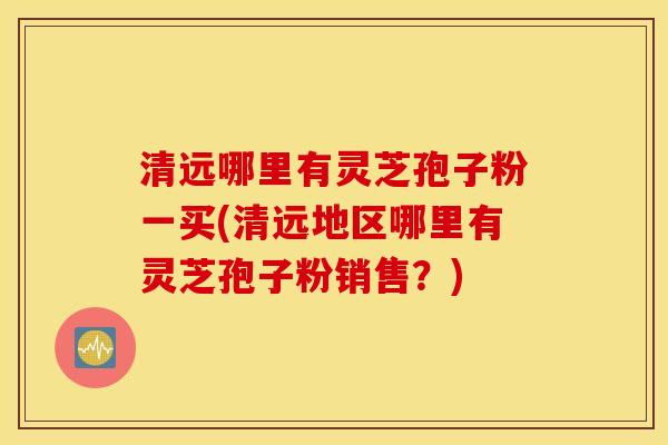 清远哪里有灵芝孢子粉一买(清远地区哪里有灵芝孢子粉销售？)