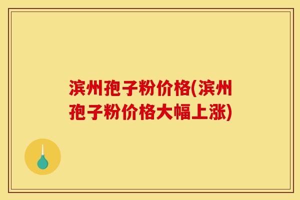 滨州孢子粉价格(滨州孢子粉价格大幅上涨)