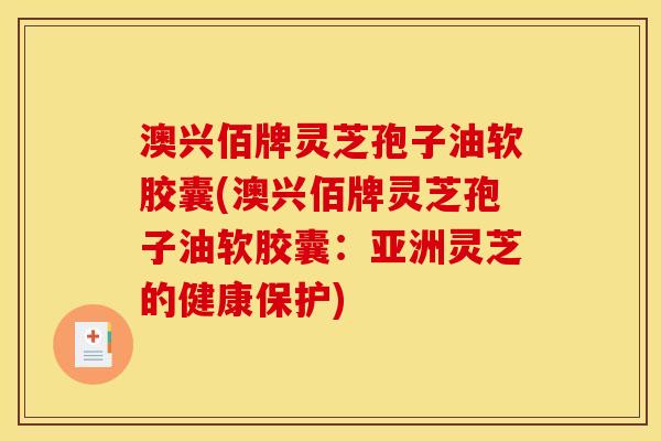 澳兴佰牌灵芝孢子油软胶囊(澳兴佰牌灵芝孢子油软胶囊：亚洲灵芝的健康保护)