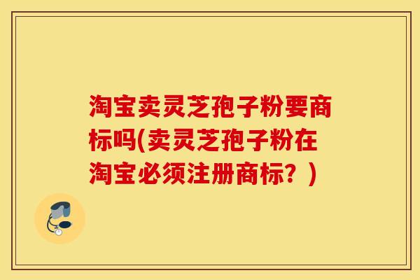 淘宝卖灵芝孢子粉要商标吗(卖灵芝孢子粉在淘宝必须注册商标？)