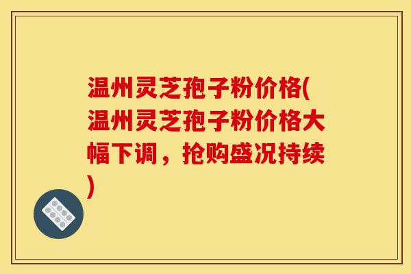 温州灵芝孢子粉价格(温州灵芝孢子粉价格大幅下调，抢购盛况持续)