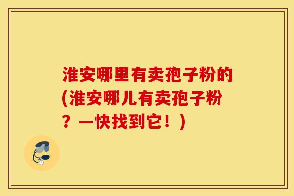 淮安哪里有卖孢子粉的(淮安哪儿有卖孢子粉？—快找到它！)