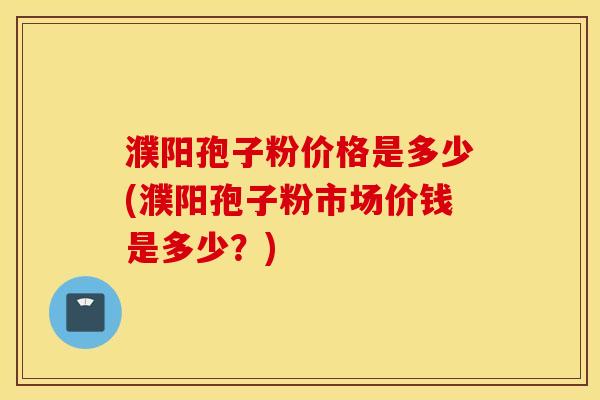 濮阳孢子粉价格是多少(濮阳孢子粉市场价钱是多少？)