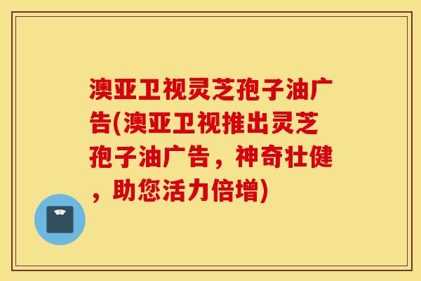 澳亚卫视灵芝孢子油广告(澳亚卫视推出灵芝孢子油广告，神奇壮健，助您活力倍增)
