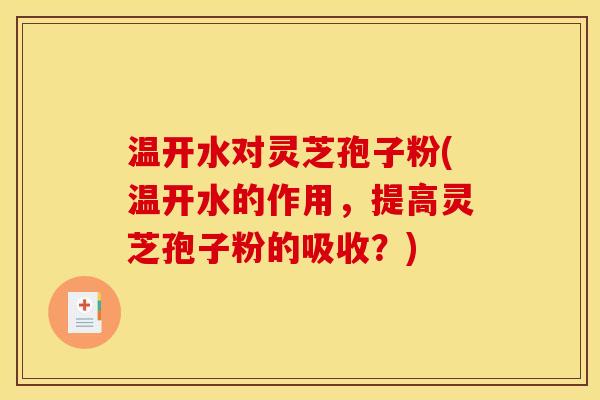 温开水对灵芝孢子粉(温开水的作用，提高灵芝孢子粉的吸收？)