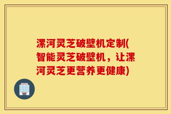 漯河灵芝破壁机定制(智能灵芝破壁机，让漯河灵芝更营养更健康)