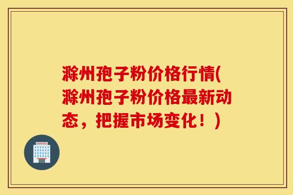 滁州孢子粉价格行情(滁州孢子粉价格最新动态，把握市场变化！)