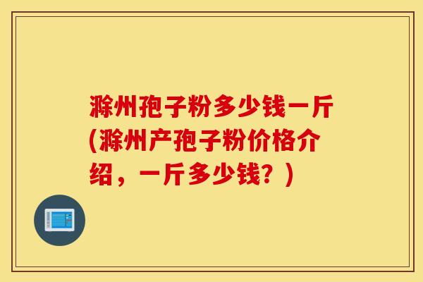 滁州孢子粉多少钱一斤(滁州产孢子粉价格介绍，一斤多少钱？)