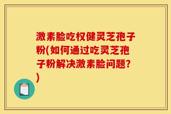 激素脸吃权健灵芝孢子粉(如何通过吃灵芝孢子粉解决激素脸问题？)