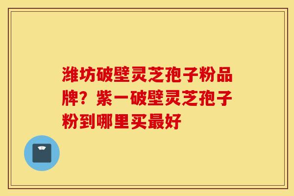 潍坊破壁灵芝孢子粉品牌？紫一破壁灵芝孢子粉到哪里买最好