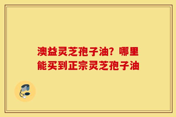 澳益灵芝孢子油？哪里能买到正宗灵芝孢子油