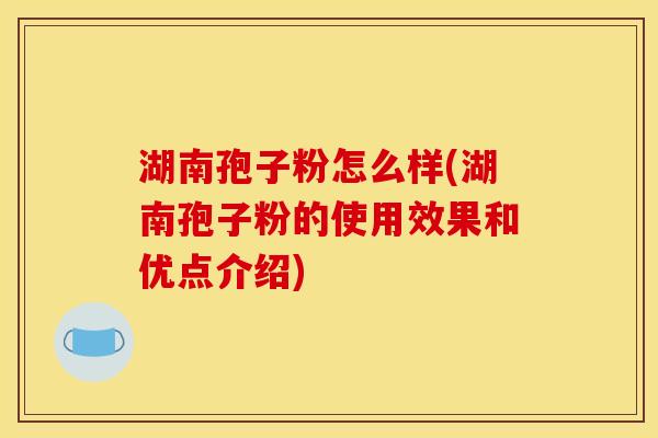 湖南孢子粉怎么样(湖南孢子粉的使用效果和优点介绍)
