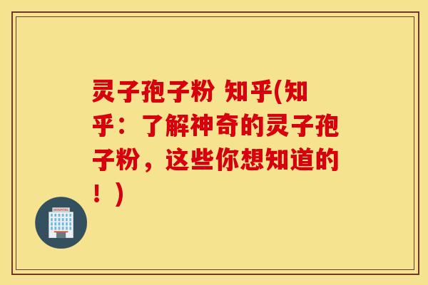 灵子孢子粉 知乎(知乎：了解神奇的灵子孢子粉，这些你想知道的！)