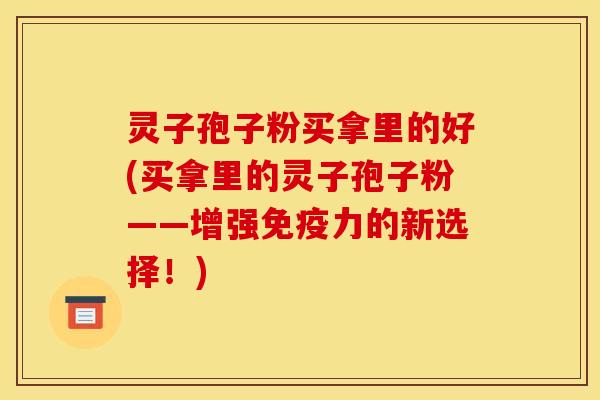 灵子孢子粉买拿里的好(买拿里的灵子孢子粉——增强免疫力的新选择！)