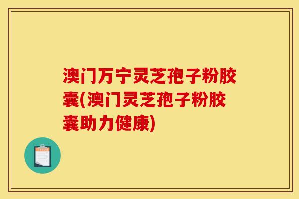 澳门万宁灵芝孢子粉胶囊(澳门灵芝孢子粉胶囊助力健康)