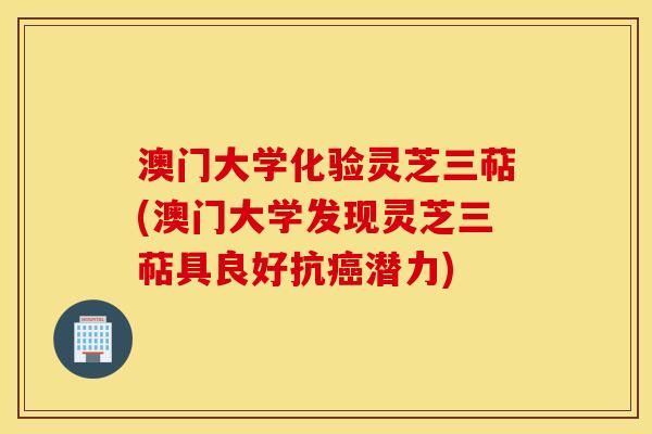 澳门大学化验灵芝三萜(澳门大学发现灵芝三萜具良好抗癌潜力)