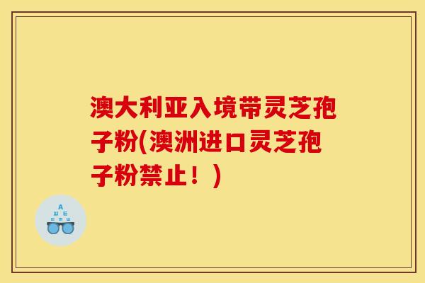 澳大利亚入境带灵芝孢子粉(澳洲进口灵芝孢子粉禁止！)