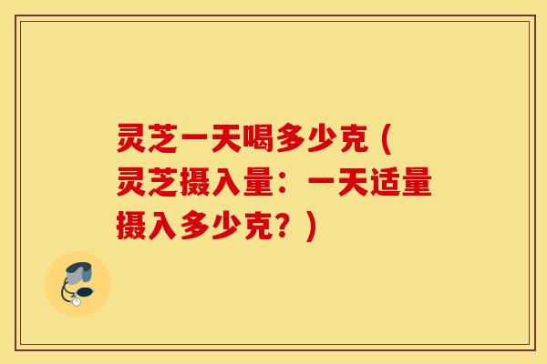 灵芝一天喝多少克 (灵芝摄入量：一天适量摄入多少克？)