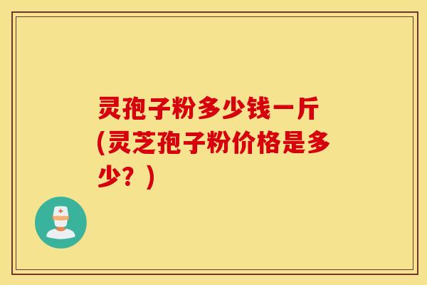 灵孢子粉多少钱一斤 (灵芝孢子粉价格是多少？)