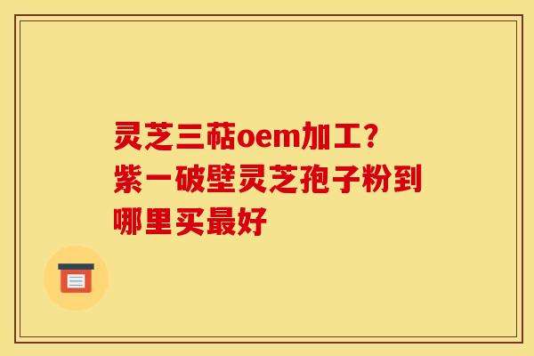 灵芝三萜oem加工？紫一破壁灵芝孢子粉到哪里买最好