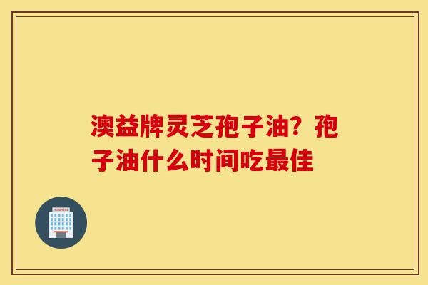 澳益牌灵芝孢子油？孢子油什么时间吃最佳