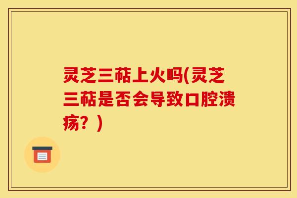 灵芝三萜上火吗(灵芝三萜是否会导致口腔溃疡？)