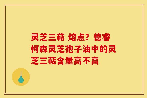 灵芝三萜 熔点？德睿柯森灵芝孢子油中的灵芝三萜含量高不高