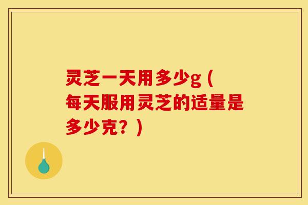 灵芝一天用多少g (每天服用灵芝的适量是多少克？)