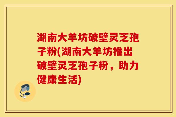 湖南大羊坊破壁灵芝孢子粉(湖南大羊坊推出破壁灵芝孢子粉，助力健康生活)
