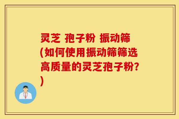 灵芝 孢子粉 振动筛(如何使用振动筛筛选高质量的灵芝孢子粉？)