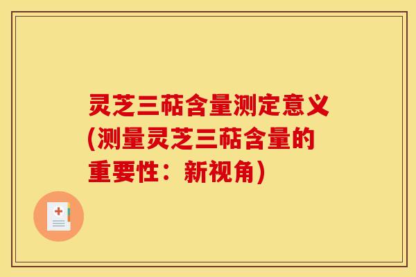 灵芝三萜含量测定意义(测量灵芝三萜含量的重要性：新视角)