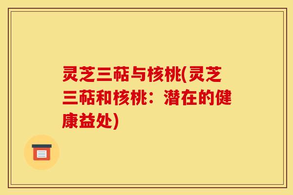 灵芝三萜与核桃(灵芝三萜和核桃：潜在的健康益处)