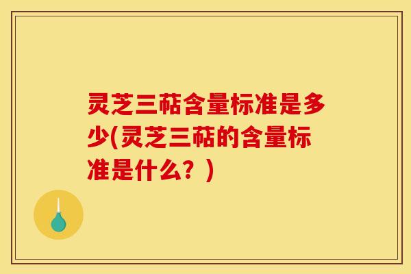 灵芝三萜含量标准是多少(灵芝三萜的含量标准是什么？)