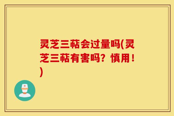 灵芝三萜会过量吗(灵芝三萜有害吗？慎用！)