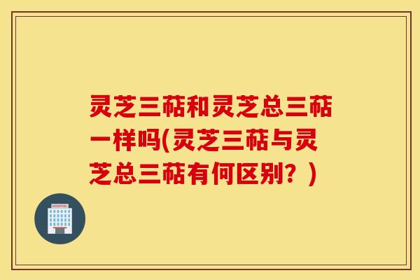 灵芝三萜和灵芝总三萜一样吗(灵芝三萜与灵芝总三萜有何区别？)