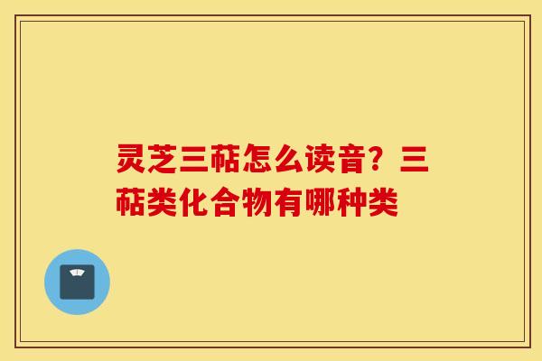 灵芝三萜怎么读音？三萜类化合物有哪种类