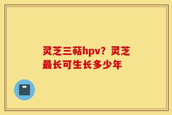 灵芝三萜hpv？灵芝最长可生长多少年