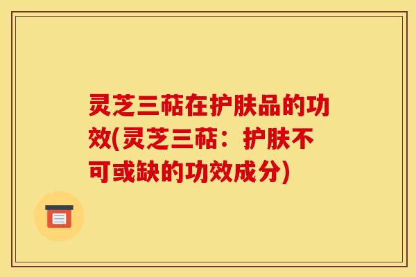 灵芝三萜在护肤品的功效(灵芝三萜：护肤不可或缺的功效成分)