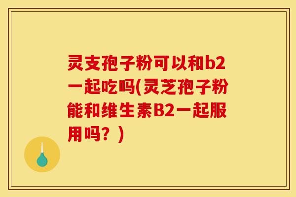 灵支孢子粉可以和b2一起吃吗(灵芝孢子粉能和维生素B2一起服用吗？)