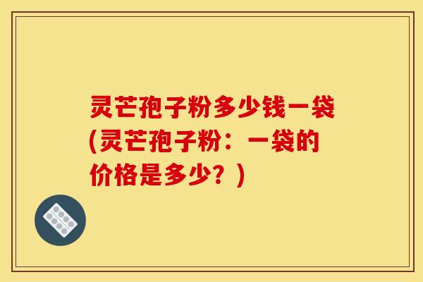 灵芒孢子粉多少钱一袋(灵芒孢子粉：一袋的价格是多少？)