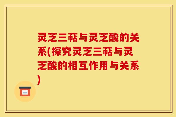 灵芝三萜与灵芝酸的关系(探究灵芝三萜与灵芝酸的相互作用与关系)