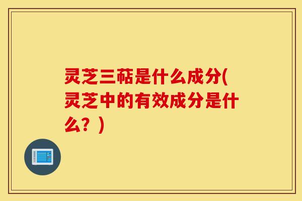 灵芝三萜是什么成分(灵芝中的有效成分是什么？)