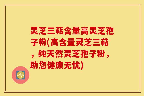 灵芝三萜含量高灵芝孢子粉(高含量灵芝三萜，纯天然灵芝孢子粉，助您健康无忧)