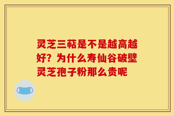 灵芝三萜是不是越高越好？为什么寿仙谷破壁灵芝孢子粉那么贵呢