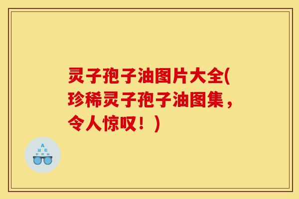 灵子孢子油图片大全(珍稀灵子孢子油图集，令人惊叹！)