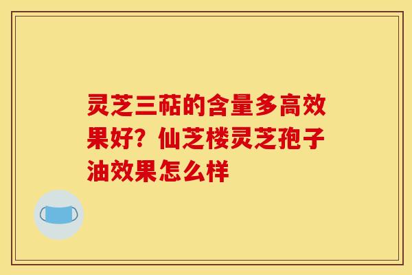 灵芝三萜的含量多高效果好？仙芝楼灵芝孢子油效果怎么样