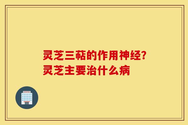 灵芝三萜的作用神经？灵芝主要治什么病